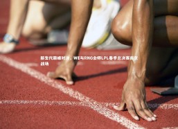 【金年会官方网站】新生代巅峰对决，WE与RNG会师LPL春季总决赛南京战场